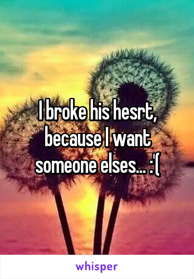 I broke his hesrt, because I want someone elses... :'(