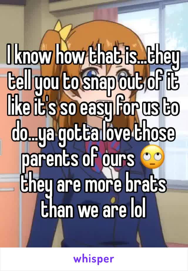 I know how that is...they tell you to snap out of it like it's so easy for us to do...ya gotta love those parents of ours 🙄 they are more brats than we are lol 