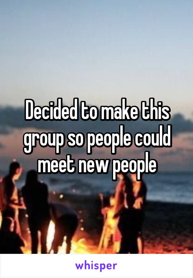 Decided to make this group so people could meet new people