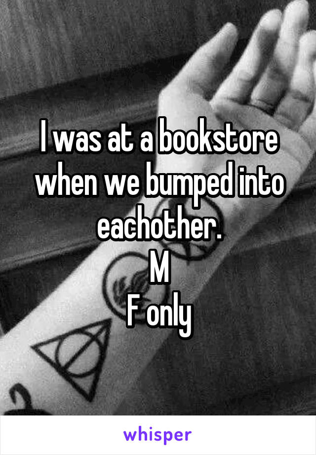 I was at a bookstore when we bumped into eachother.
M
F only