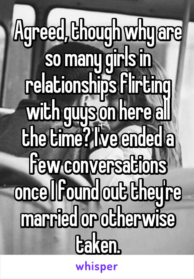 Agreed, though why are so many girls in relationships flirting with guys on here all the time? I've ended a few conversations once I found out they're married or otherwise taken.