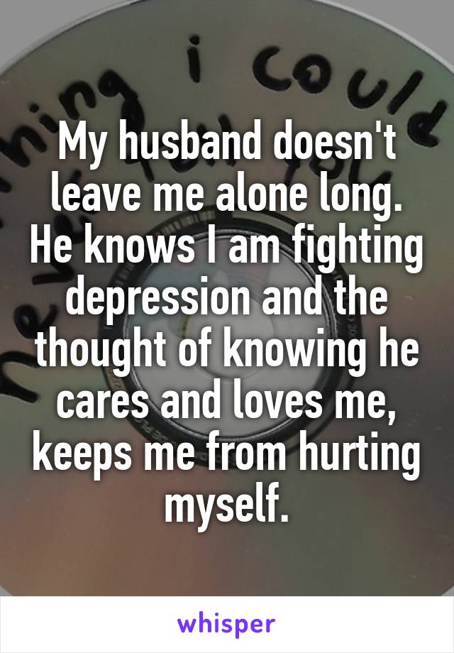 My husband doesn't leave me alone long. He knows I am fighting depression and the thought of knowing he cares and loves me, keeps me from hurting myself.