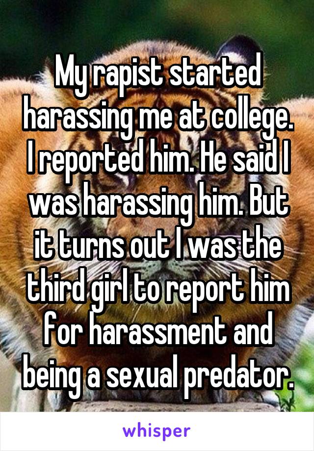 My rapist started harassing me at college. I reported him. He said I was harassing him. But it turns out I was the third girl to report him for harassment and being a sexual predator.