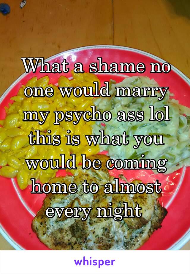 What a shame no one would marry my psycho ass lol this is what you would be coming home to almost every night 