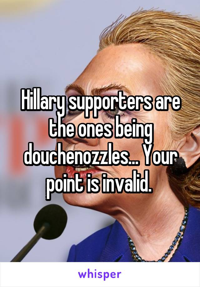 Hillary supporters are the ones being douchenozzles... Your point is invalid. 