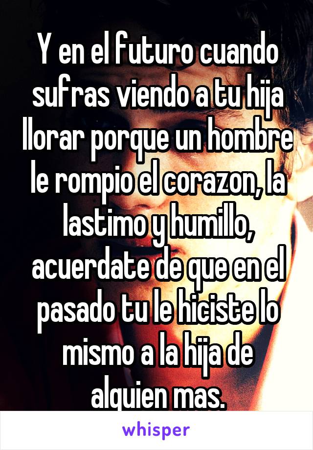 Y en el futuro cuando sufras viendo a tu hija llorar porque un hombre le rompio el corazon, la lastimo y humillo, acuerdate de que en el pasado tu le hiciste lo mismo a la hija de alguien mas.