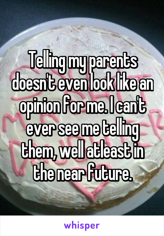 Telling my parents doesn't even look like an opinion for me. I can't ever see me telling them, well atleast in the near future.