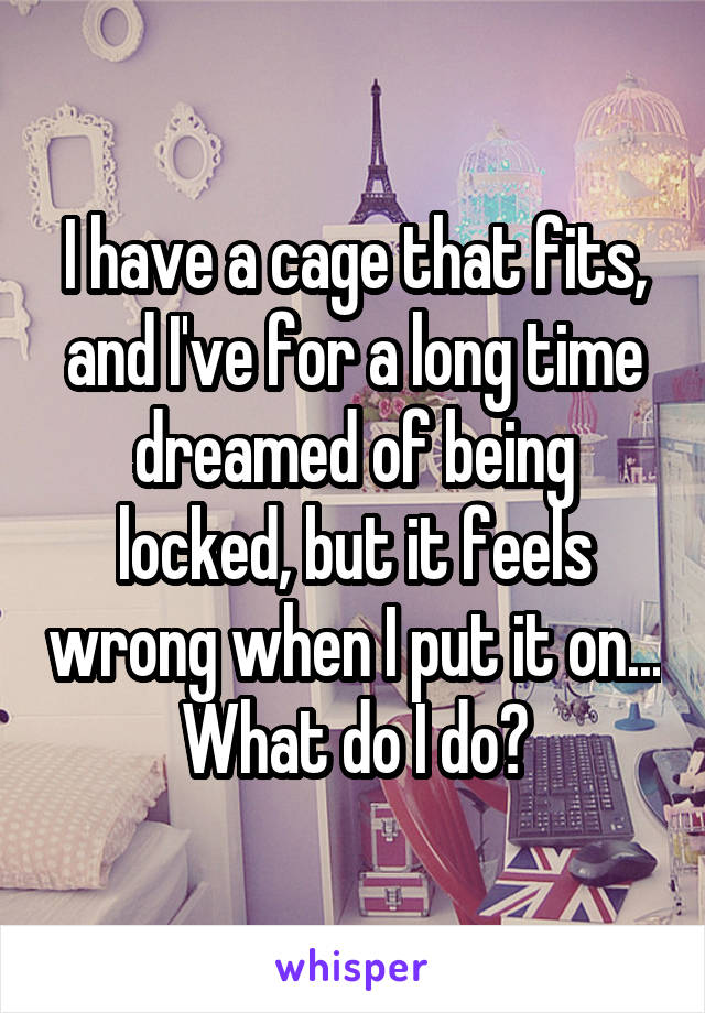 I have a cage that fits, and I've for a long time dreamed of being locked, but it feels wrong when I put it on...  What do I do? 