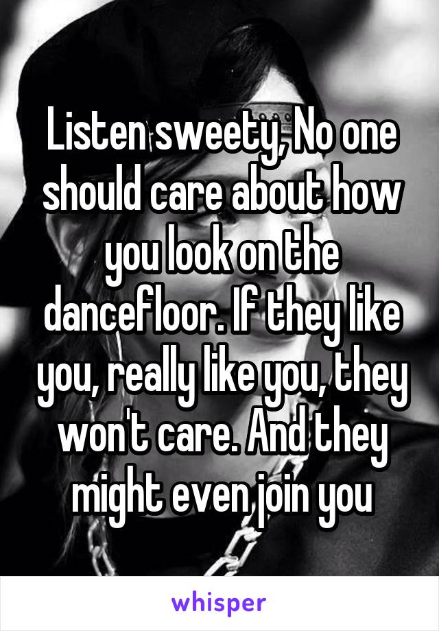 Listen sweety, No one should care about how you look on the dancefloor. If they like you, really like you, they won't care. And they might even join you