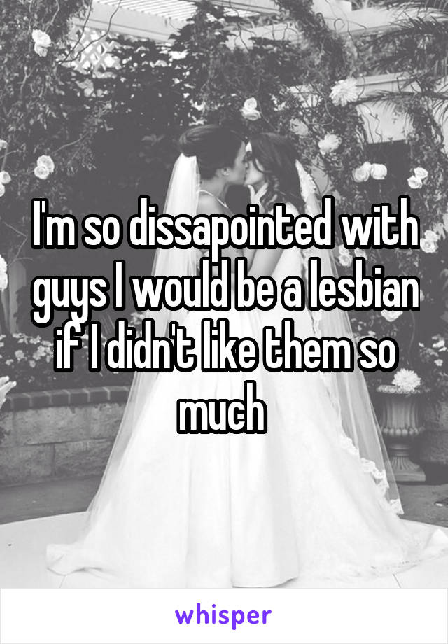 I'm so dissapointed with guys I would be a lesbian if I didn't like them so much 