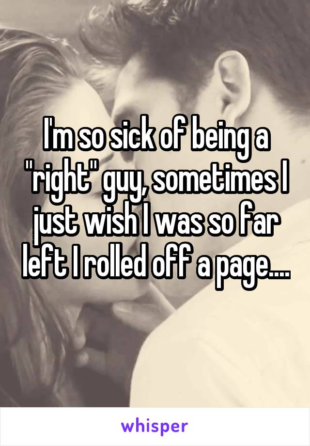 I'm so sick of being a "right" guy, sometimes I just wish I was so far left I rolled off a page.... 