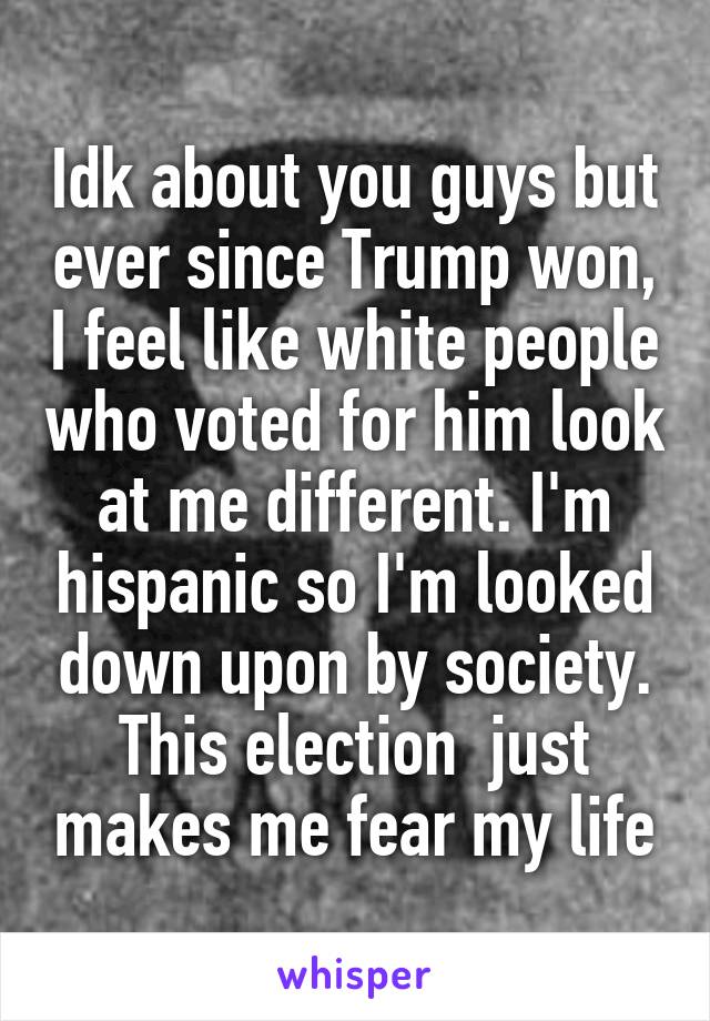 Idk about you guys but ever since Trump won, I feel like white people who voted for him look at me different. I'm hispanic so I'm looked down upon by society. This election  just makes me fear my life