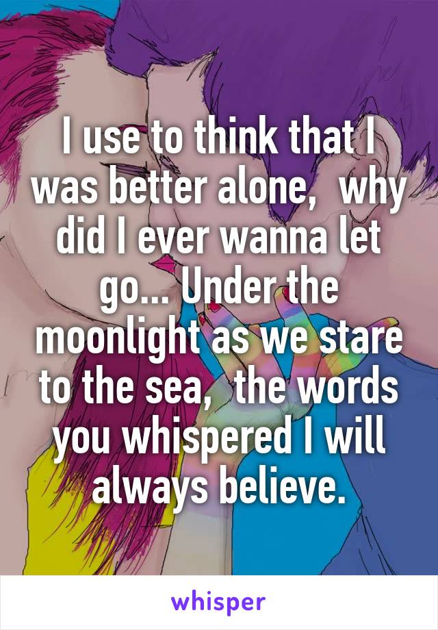 I use to think that I was better alone,  why did I ever wanna let go... Under the moonlight as we stare to the sea,  the words you whispered I will always believe.