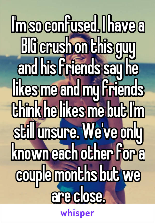 I'm so confused. I have a BIG crush on this guy and his friends say he likes me and my friends think he likes me but I'm still unsure. We've only known each other for a couple months but we are close.