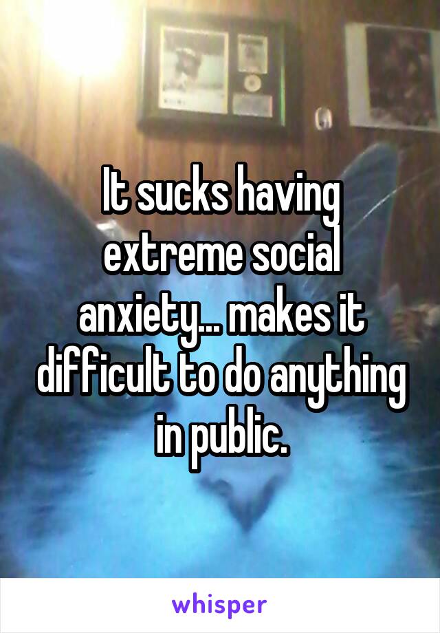 It sucks having extreme social anxiety... makes it difficult to do anything in public.