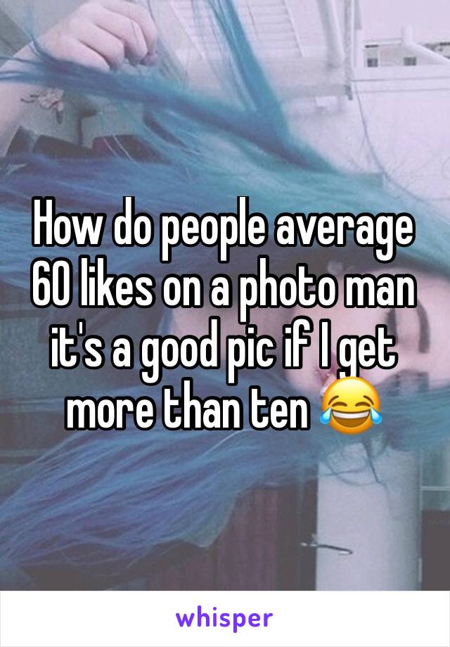 How do people average 60 likes on a photo man it's a good pic if I get more than ten 😂