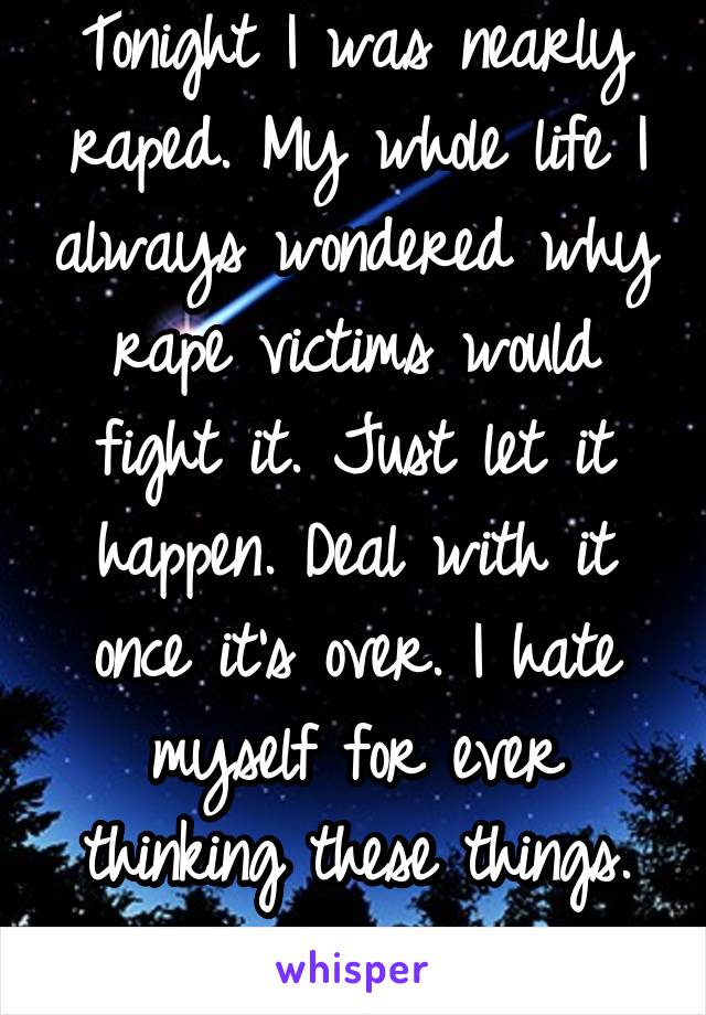 Tonight I was nearly raped. My whole life I always wondered why rape victims would fight it. Just let it happen. Deal with it once it's over. I hate myself for ever thinking these things. I'm sorry. 