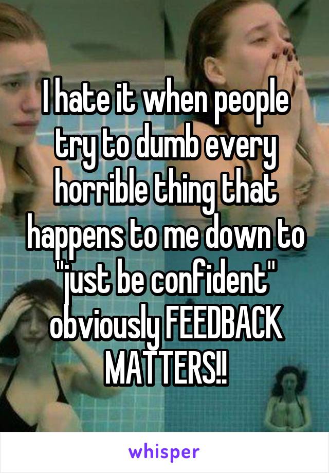 I hate it when people try to dumb every horrible thing that happens to me down to "just be confident" obviously FEEDBACK MATTERS!!