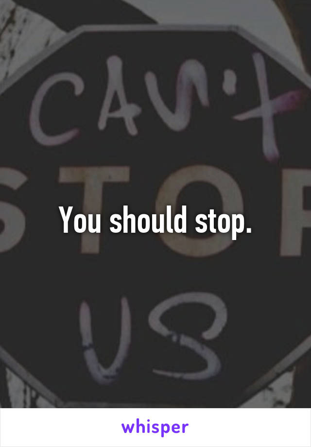 You should stop.