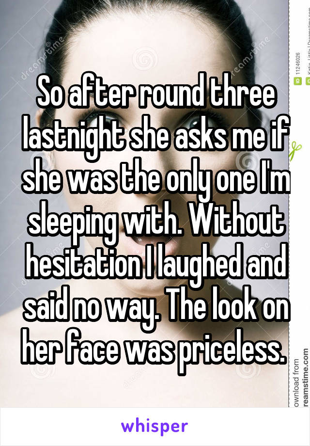 So after round three lastnight she asks me if she was the only one I'm sleeping with. Without hesitation I laughed and said no way. The look on her face was priceless. 