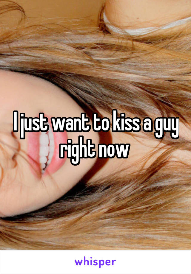 I just want to kiss a guy right now 