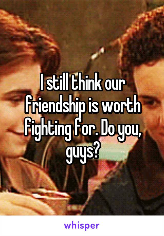 I still think our friendship is worth fighting for. Do you, guys?