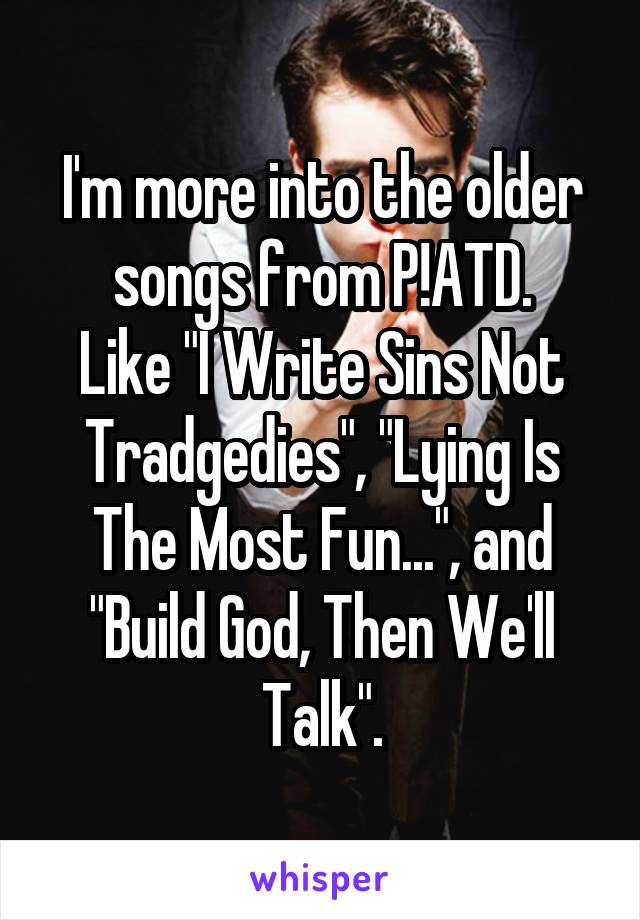 I'm more into the older songs from P!ATD.
Like "I Write Sins Not Tradgedies", "Lying Is The Most Fun...", and "Build God, Then We'll Talk".