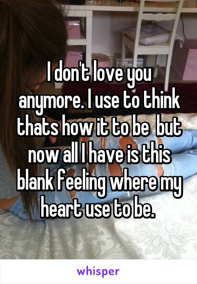 I don't love you anymore. I use to think thats how it to be  but now all I have is this blank feeling where my heart use to be. 