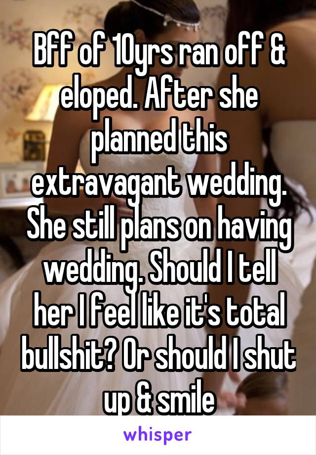 Bff of 10yrs ran off & eloped. After she planned this extravagant wedding. She still plans on having wedding. Should I tell her I feel like it's total bullshit? Or should I shut up & smile