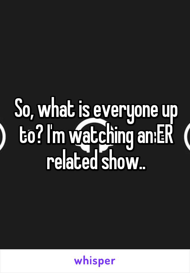 So, what is everyone up to? I'm watching an ER related show..