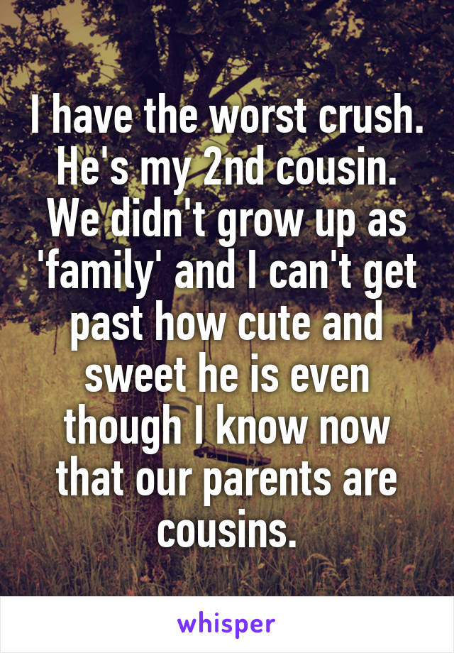 I have the worst crush.
He's my 2nd cousin. We didn't grow up as 'family' and I can't get past how cute and sweet he is even though I know now that our parents are cousins.