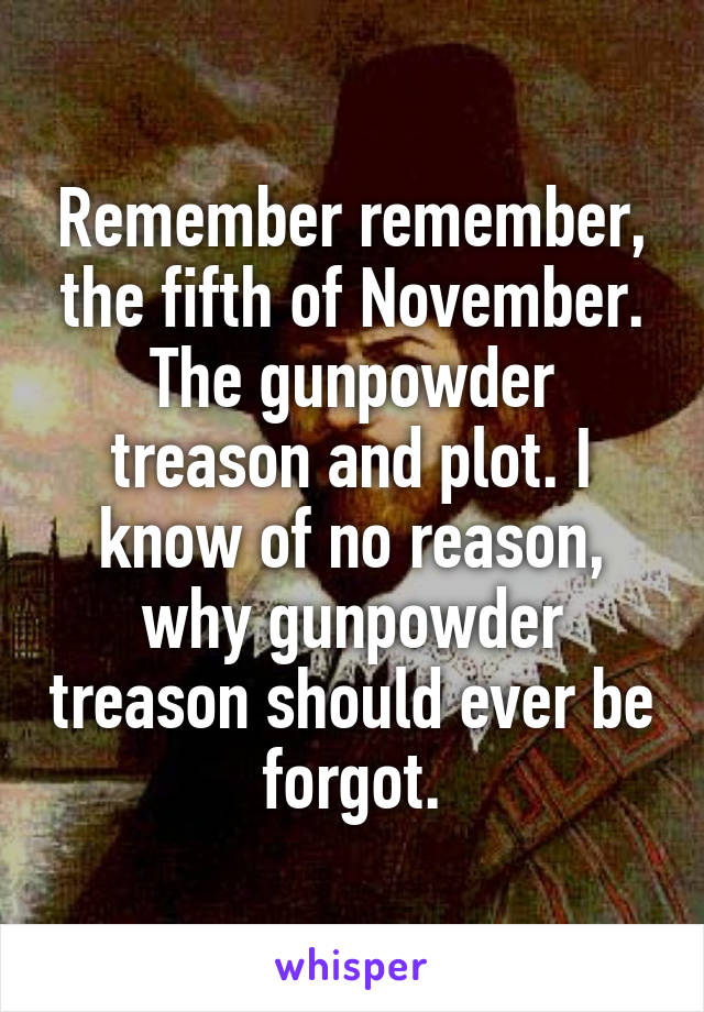 Remember remember, the fifth of November. The gunpowder treason and plot. I know of no reason, why gunpowder treason should ever be forgot.