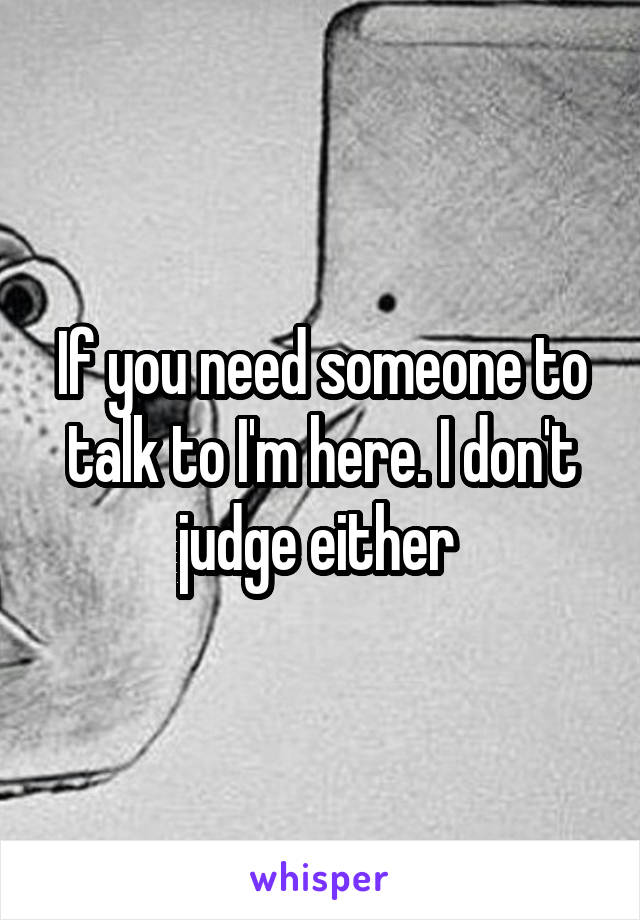 If you need someone to talk to I'm here. I don't judge either 