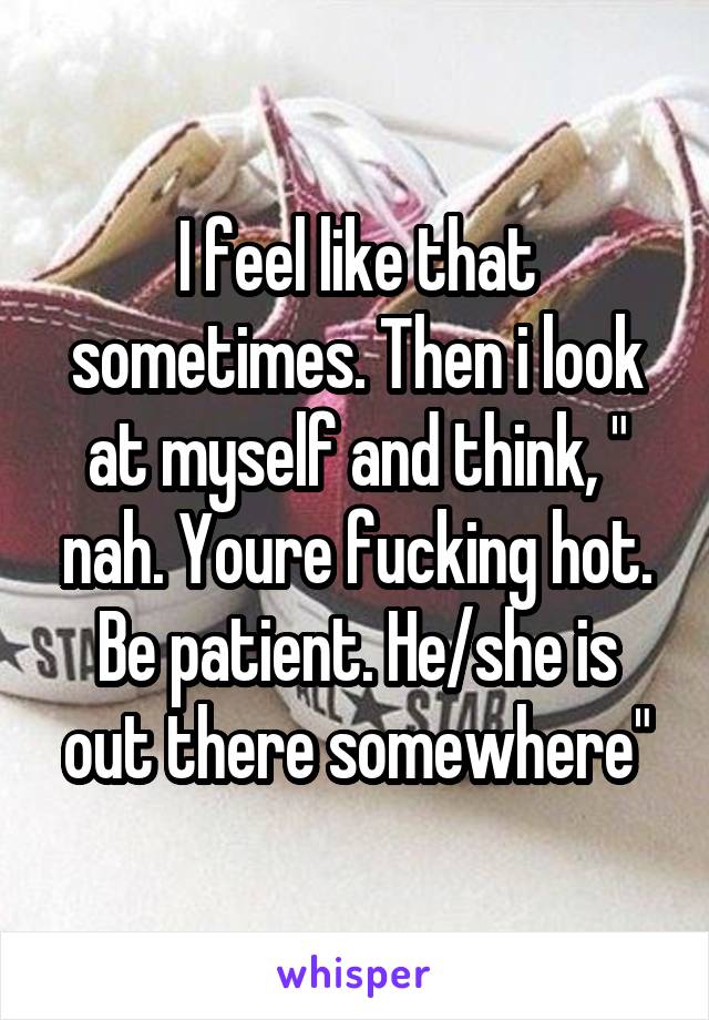 I feel like that sometimes. Then i look at myself and think, " nah. Youre fucking hot. Be patient. He/she is out there somewhere"