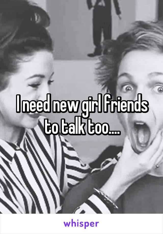 I need new girl friends to talk too....