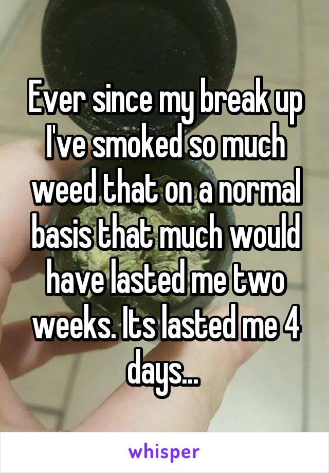 Ever since my break up I've smoked so much weed that on a normal basis that much would have lasted me two weeks. Its lasted me 4 days... 