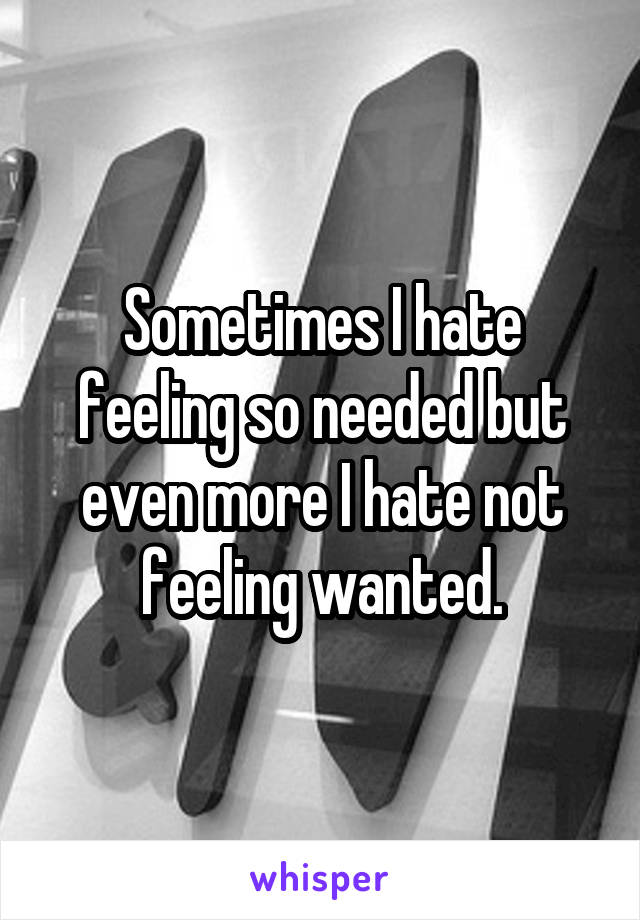 Sometimes I hate feeling so needed but even more I hate not feeling wanted.