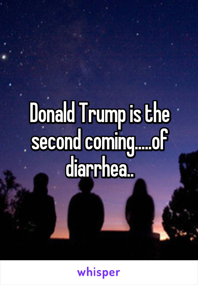 Donald Trump is the second coming.....of diarrhea..