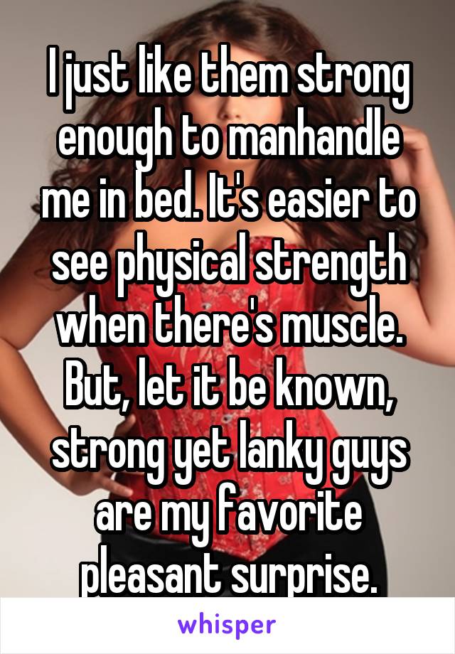 I just like them strong enough to manhandle me in bed. It's easier to see physical strength when there's muscle. But, let it be known, strong yet lanky guys are my favorite pleasant surprise.