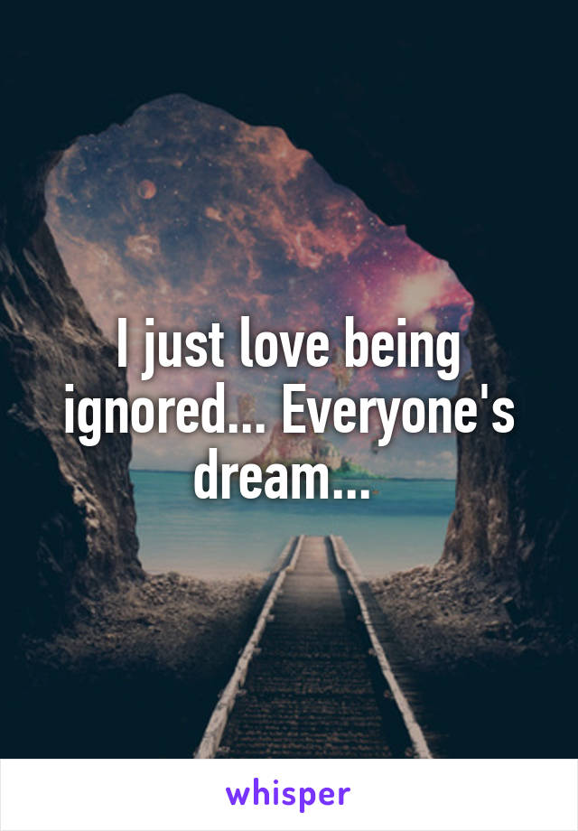 I just love being ignored... Everyone's dream... 