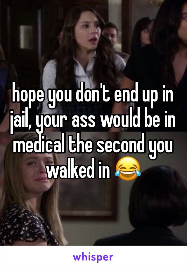 hope you don't end up in jail, your ass would be in medical the second you walked in 😂