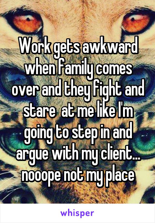 Work gets awkward when family comes over and they fight and stare  at me like I'm going to step in and argue with my client... nooope not my place