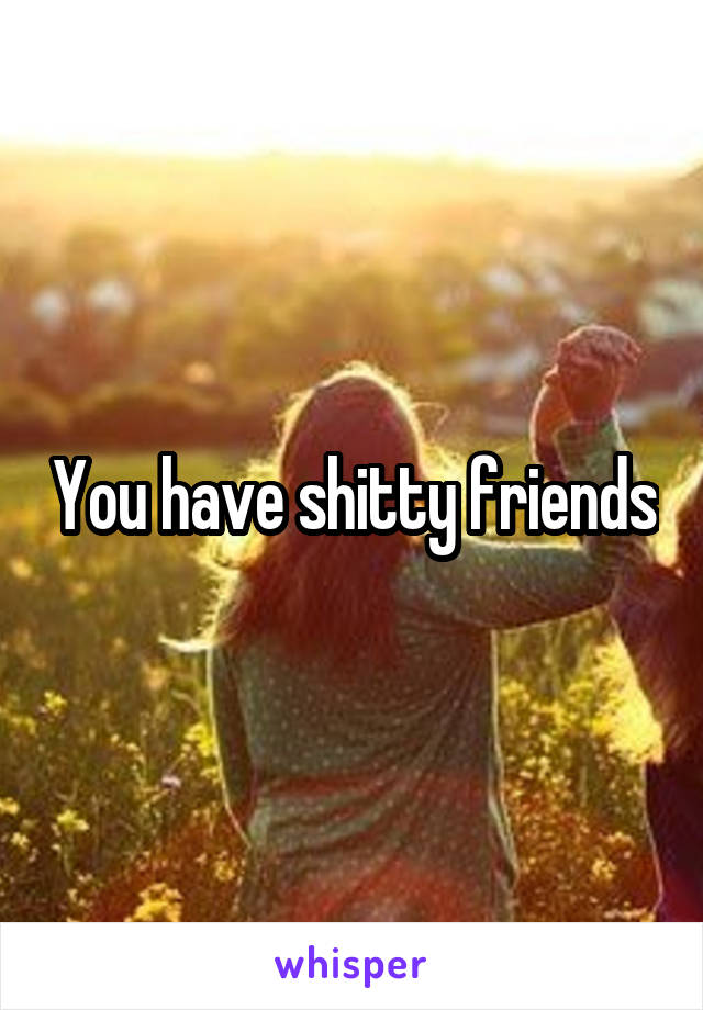 You have shitty friends