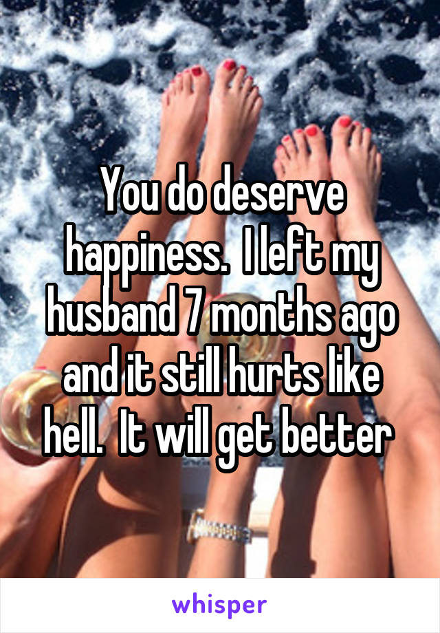 You do deserve happiness.  I left my husband 7 months ago and it still hurts like hell.  It will get better 