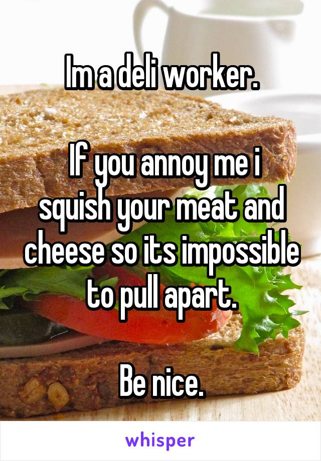 Im a deli worker.

 If you annoy me i squish your meat and cheese so its impossible to pull apart.

Be nice.