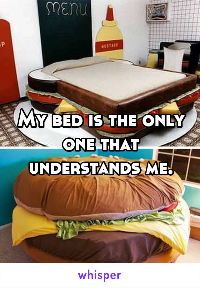 My bed is the only one that understands me.