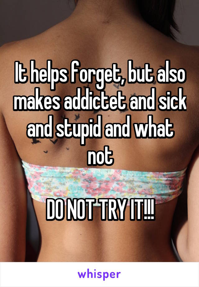 It helps forget, but also makes addictet and sick and stupid and what not

DO NOT TRY IT!!!