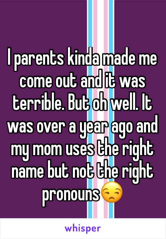 I parents kinda made me come out and it was terrible. But oh well. It was over a year ago and my mom uses the right name but not the right pronouns😒