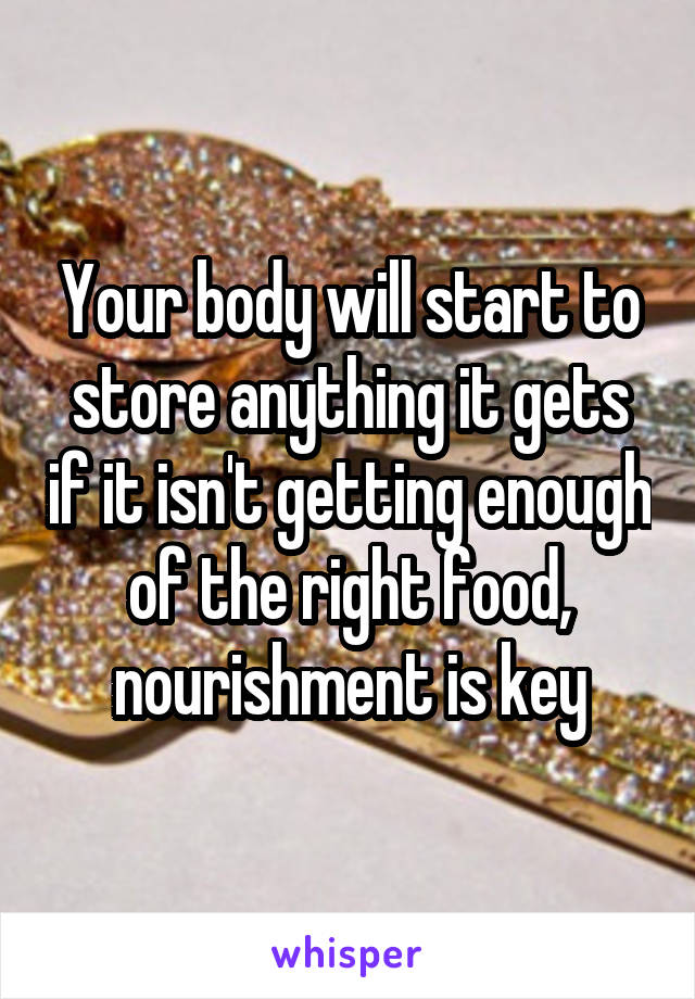 Your body will start to store anything it gets if it isn't getting enough of the right food, nourishment is key