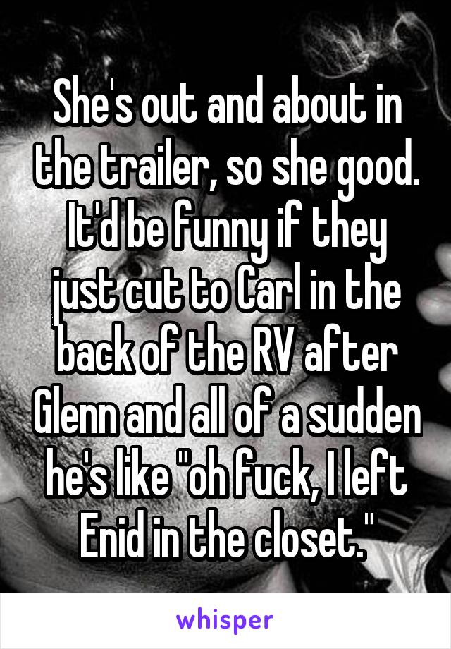 She's out and about in the trailer, so she good.
It'd be funny if they just cut to Carl in the back of the RV after Glenn and all of a sudden he's like "oh fuck, I left Enid in the closet."